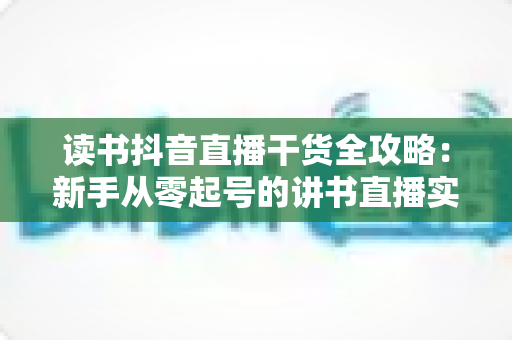 读书抖音直播干货全攻略：新手从零起号的讲书直播实战指南