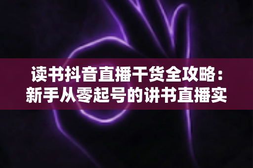 读书抖音直播干货全攻略：新手从零起号的讲书直播实战指南