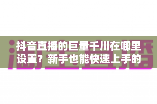 抖音直播的巨量千川在哪里设置？新手也能快速上手的巨量千川设置全流程与投流实战指南
