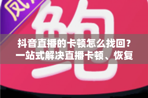 抖音直播的卡顿怎么找回？一站式解决直播卡顿、恢复流畅体验的完整指南