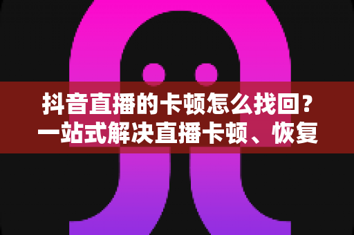 抖音直播的卡顿怎么找回？一站式解决直播卡顿、恢复流畅体验的完整指南