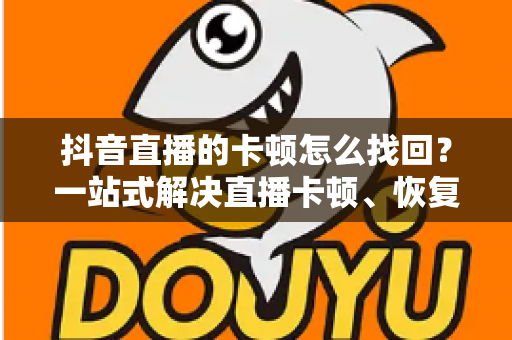 抖音直播的卡顿怎么找回？一站式解决直播卡顿、恢复流畅体验的完整指南