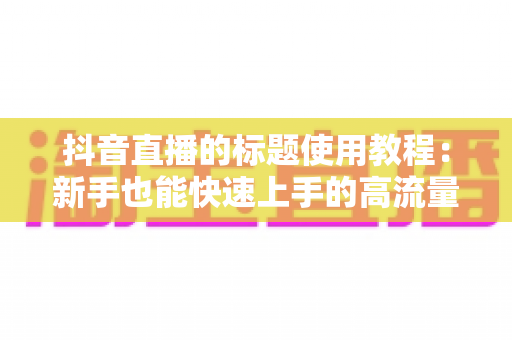 抖音直播的标题使用教程:新手也能快速上手的高流量标题撰写全攻略 抖音直播的标题使用教程:新手也能快速上手的高流量标题撰写全攻略