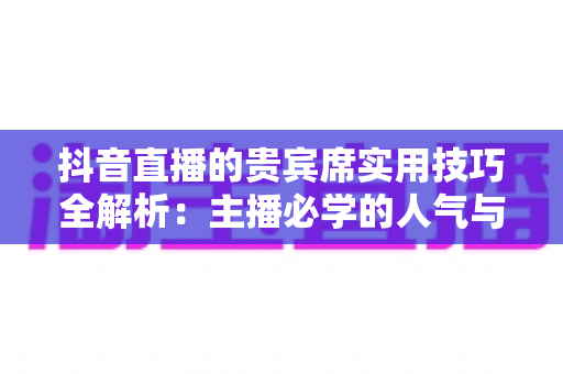 抖音直播的贵宾席实用技巧全解析:主播必学的人气与收益双增长运营指南 抖音直播的贵宾席实用技巧全解析:主播必学的人气与收益双增长运营指南