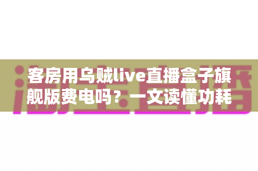 客房用乌贼live直播盒子旗舰版费电吗？一文读懂功耗真相与省电攻略