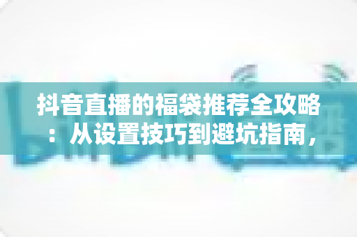 抖音直播的福袋推荐全攻略:从设置技巧到避坑指南,助你打造高人气直播间 抖音直播的福袋推荐全攻略:从设置技巧到避坑指南,助你打造高人气直播间