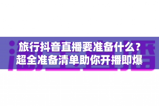 旅行抖音直播要准备什么?超全准备清单助你开播即爆 旅行抖音直播要准备什么?超全准备清单助你开播即爆