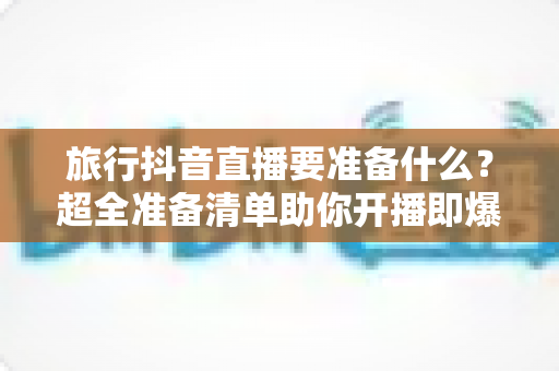 旅行抖音直播要准备什么?超全准备清单助你开播即爆 旅行抖音直播要准备什么?超全准备清单助你开播即爆