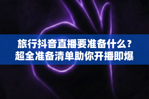 旅行抖音直播要准备什么？超全准备清单助你开播即爆