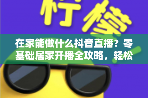在家能做什么抖音直播?零基础居家开播全攻略,轻松开启你的变现之路 在家能做什么抖音直播?零基础居家开播全攻略,轻松开启你的变现之路
