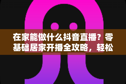 在家能做什么抖音直播?零基础居家开播全攻略,轻松开启你的变现之路 在家能做什么抖音直播?零基础居家开播全攻略,轻松开启你的变现之路
