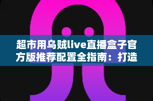 超市用乌贼live直播盒子官方版推荐配置全指南:打造高转化生鲜直播间的必备方案 超市用乌贼live直播盒子官方版推荐配置全指南:打造高转化生鲜直播间的必备方案