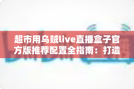 超市用乌贼live直播盒子官方版推荐配置全指南:打造高转化生鲜直播间的必备方案 超市用乌贼live直播盒子官方版推荐配置全指南:打造高转化生鲜直播间的必备方案