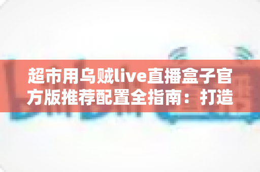 超市用乌贼live直播盒子官方版推荐配置全指南：打造高转化生鲜直播间的必备方案
