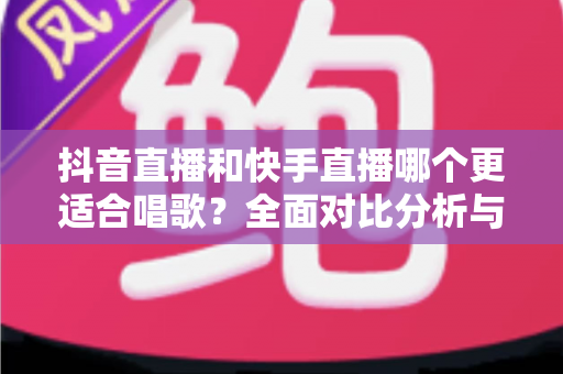 抖音直播和快手直播哪个更适合唱歌？全面对比分析与新手选择指南