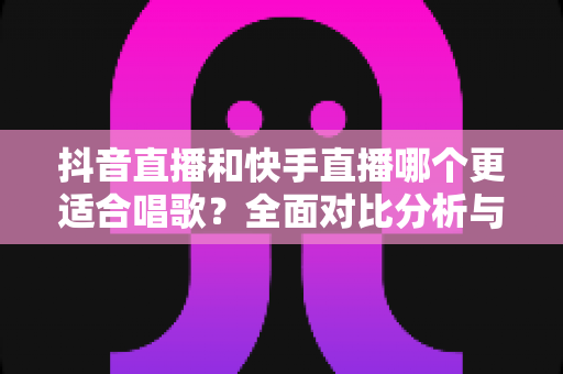 抖音直播和快手直播哪个更适合唱歌？全面对比分析与新手选择指南