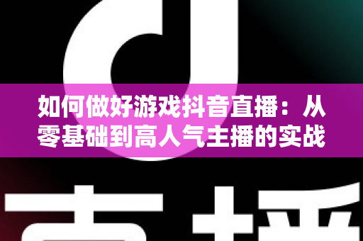 如何做好游戏抖音直播:从零基础到高人气主播的实战指南 如何做好游戏抖音直播:从零基础到高人气主播的实战指南