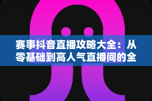 赛事抖音直播攻略大全:从零基础到高人气直播间的全流程实战指南 赛事抖音直播攻略大全:从零基础到高人气直播间的全流程实战指南