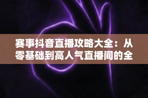 赛事抖音直播攻略大全:从零基础到高人气直播间的全流程实战指南 赛事抖音直播攻略大全:从零基础到高人气直播间的全流程实战指南