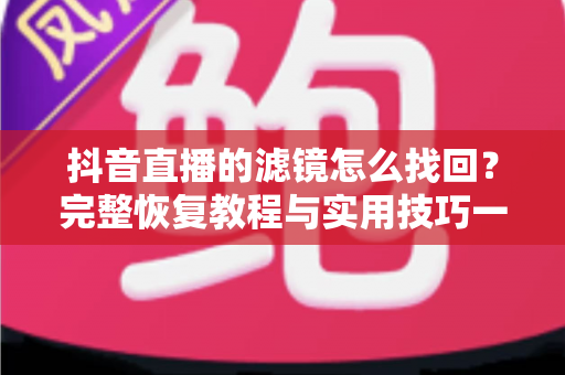 抖音直播的滤镜怎么找回?完整恢复教程与实用技巧一文搞定 抖音直播的滤镜怎么找回?完整恢复教程与实用技巧一文搞定