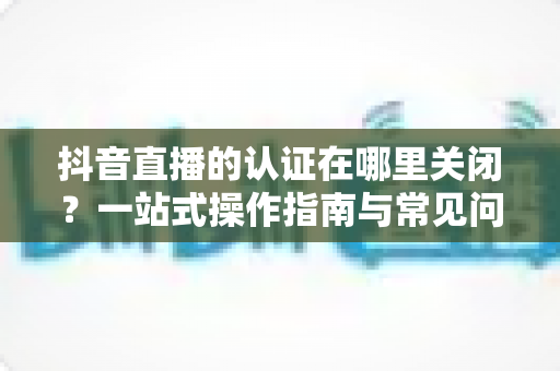 抖音直播的认证在哪里关闭?一站式操作指南与常见问题全解析 抖音直播的认证在哪里关闭?一站式操作指南与常见问题全解析