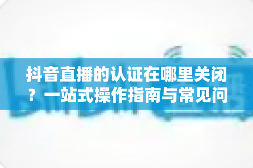 抖音直播的认证在哪里关闭?一站式操作指南与常见问题全解析 抖音直播的认证在哪里关闭?一站式操作指南与常见问题全解析