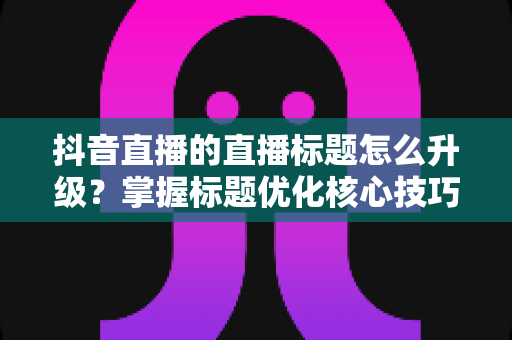 抖音直播的直播标题怎么升级?掌握标题优化核心技巧,让直播间流量翻倍增长 抖音直播的直播标题怎么升级?掌握标题优化核心技巧,让直播间流量翻倍增长