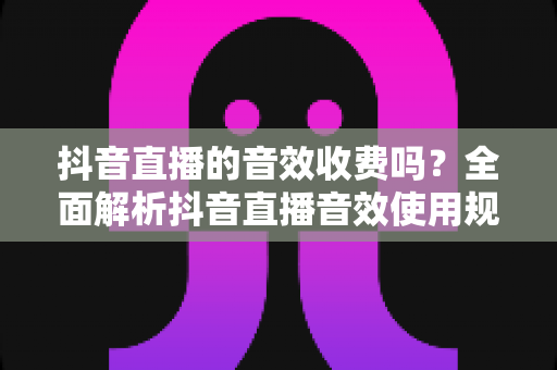 抖音直播的音效收费吗？全面解析抖音直播音效使用规则与免费技巧