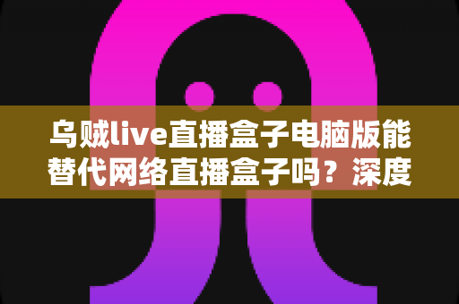 乌贼live直播盒子电脑版能替代网络直播盒子吗？深度解析与选购指南