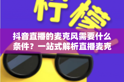 抖音直播的麦克风需要什么条件?一站式解析直播麦克风选购标准与设备配置全攻略 抖音直播的麦克风需要什么条件?一站式解析直播麦克风选购标准与设备配置全攻略