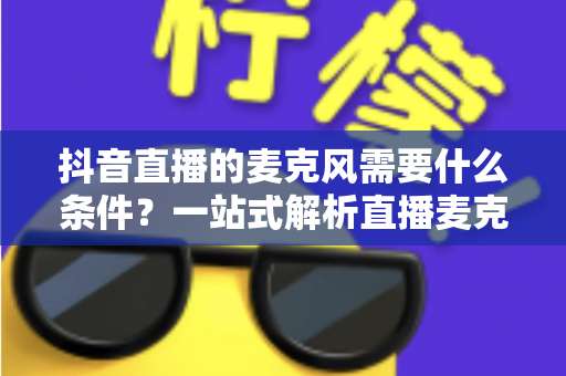 抖音直播的麦克风需要什么条件？一站式解析直播麦克风选购标准与设备配置全攻略
