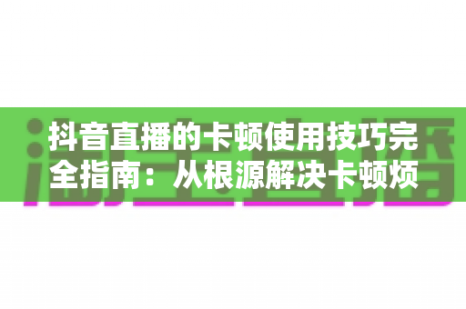 抖音直播的卡顿使用技巧完全指南：从根源解决卡顿烦恼，轻松打造丝滑流畅的高质量直播体验