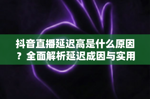 抖音直播延迟高是什么原因?全面解析延迟成因与实用解决方案 抖音直播延迟高是什么原因?全面解析延迟成因与实用解决方案
