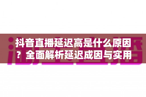 抖音直播延迟高是什么原因?全面解析延迟成因与实用解决方案 抖音直播延迟高是什么原因?全面解析延迟成因与实用解决方案