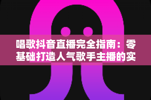 唱歌抖音直播完全指南:零基础打造人气歌手主播的实战宝典 唱歌抖音直播完全指南:零基础打造人气歌手主播的实战宝典