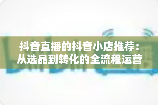 抖音直播的抖音小店推荐：从选品到转化的全流程运营指南