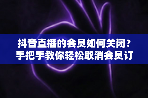 抖音直播的会员如何关闭?手把手教你轻松取消会员订阅与自动续费的实用指南 抖音直播的会员如何关闭?手把手教你轻松取消会员订阅与自动续费的实用指南