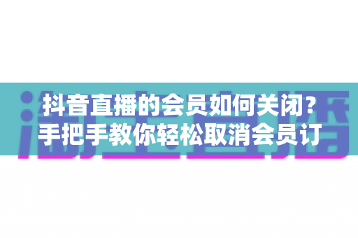 抖音直播的会员如何关闭?手把手教你轻松取消会员订阅与自动续费的实用指南 抖音直播的会员如何关闭?手把手教你轻松取消会员订阅与自动续费的实用指南