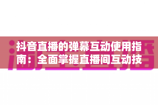 抖音直播的弹幕互动使用指南：全面掌握直播间互动技巧，让每一次直播都精彩非凡