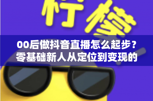 00后做抖音直播怎么起步?零基础新人从定位到变现的完整起号指南 00后做抖音直播怎么起步?零基础新人从定位到变现的完整起号指南