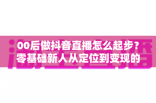00后做抖音直播怎么起步？零基础新人从定位到变现的完整起号指南