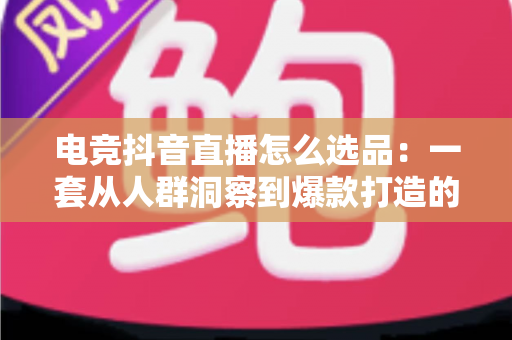 电竞抖音直播怎么选品：一套从人群洞察到爆款打造的全流程实战指南