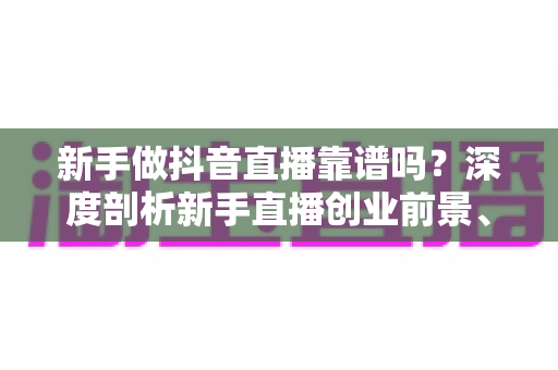 新手做抖音直播靠谱吗？深度剖析新手直播创业前景、优势与避坑全攻略