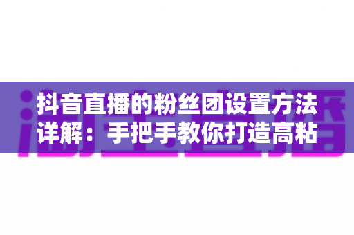 抖音直播的粉丝团设置方法详解：手把手教你打造高粘性、高转化的直播粉丝团