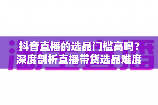 抖音直播的选品门槛高吗？深度剖析直播带货选品难度、影响因素与实用破局策略