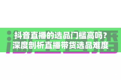 抖音直播的选品门槛高吗？深度剖析直播带货选品难度、影响因素与实用破局策略