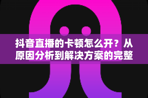 抖音直播的卡顿怎么开?从原因分析到解决方案的完整实战指南 抖音直播的卡顿怎么开?从原因分析到解决方案的完整实战指南