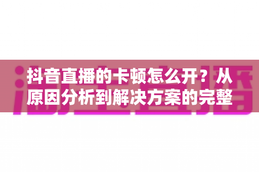抖音直播的卡顿怎么开?从原因分析到解决方案的完整实战指南 抖音直播的卡顿怎么开?从原因分析到解决方案的完整实战指南