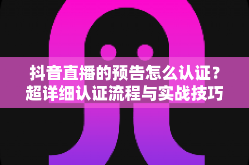 抖音直播的预告怎么认证？超详细认证流程与实战技巧全解析，助你快速解锁直播预告功能提升人气