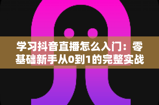 学习抖音直播怎么入门：零基础新手从0到1的完整实战指南